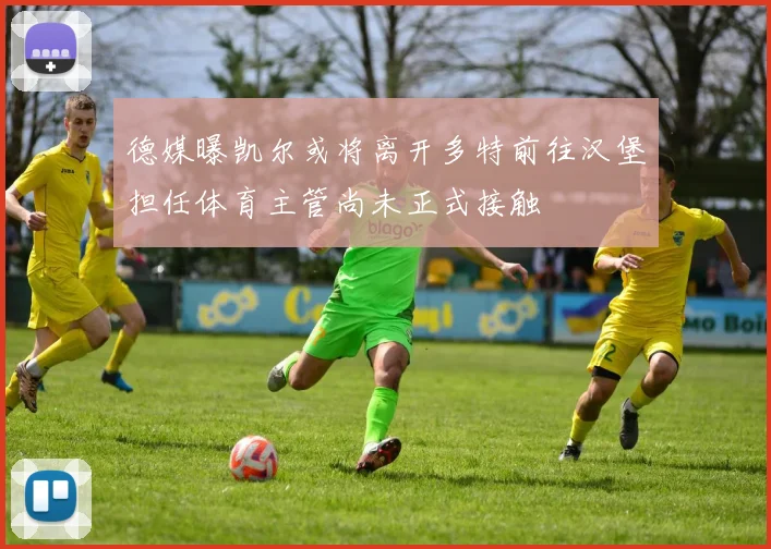 德媒曝凯尔或将离开多特前往汉堡担任体育主管尚未正式接触