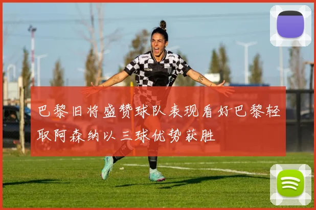巴黎旧将盛赞球队表现看好巴黎轻取阿森纳以三球优势获胜