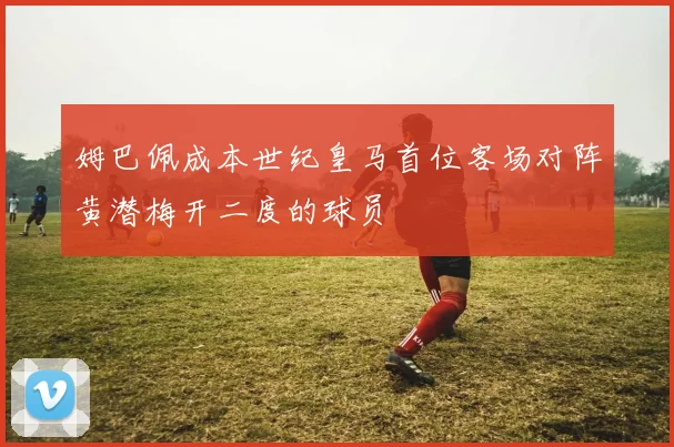 姆巴佩成本世纪皇马首位客场对阵黄潜梅开二度的球员