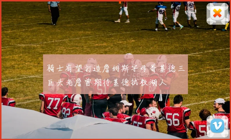 骑士有望打造詹姆斯字母哥基德三巨头老詹曾期待基德执教湖人