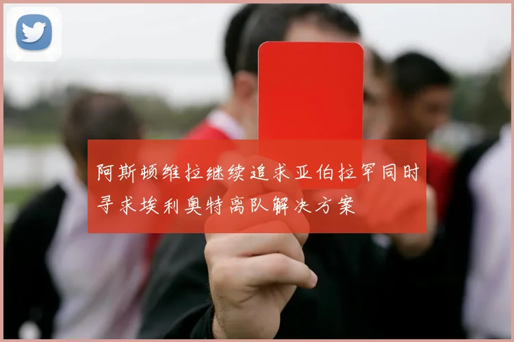 阿斯顿维拉继续追求亚伯拉罕同时寻求埃利奥特离队解决方案