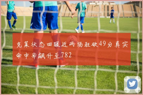 克莱状态回暖近两场狂砍49分真实命中率飙升至782