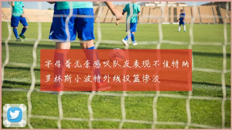 字母哥无奈感叹队友表现不佳特纳罗林斯小波特外线投篮惨淡