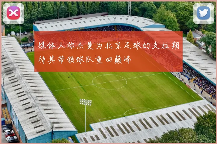 媒体人称杰曼为北京足球的支柱期待其带领球队重回巅峰