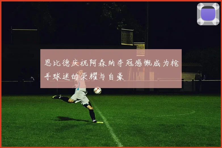 恩比德庆祝阿森纳夺冠感慨成为枪手球迷的荣耀与自豪