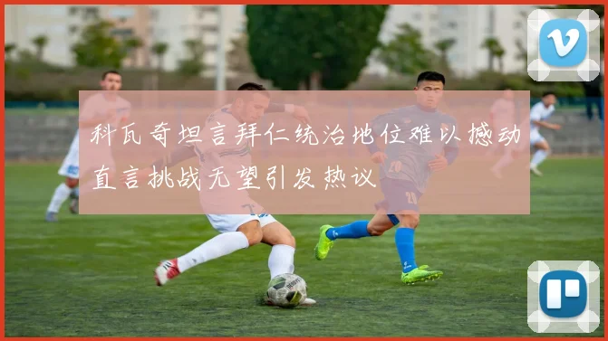 科瓦奇坦言拜仁统治地位难以撼动直言挑战无望引发热议