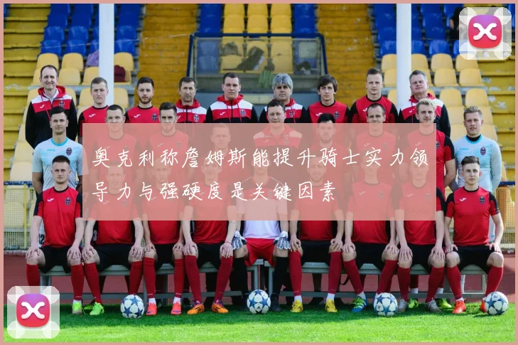 奥克利称詹姆斯能提升骑士实力领导力与强硬度是关键因素