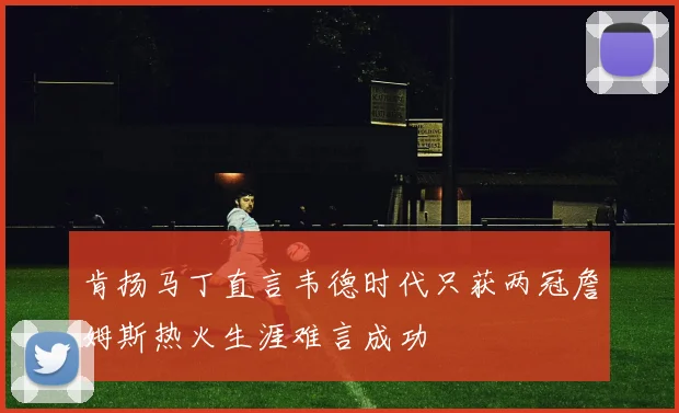 肯扬马丁直言韦德时代只获两冠詹姆斯热火生涯难言成功