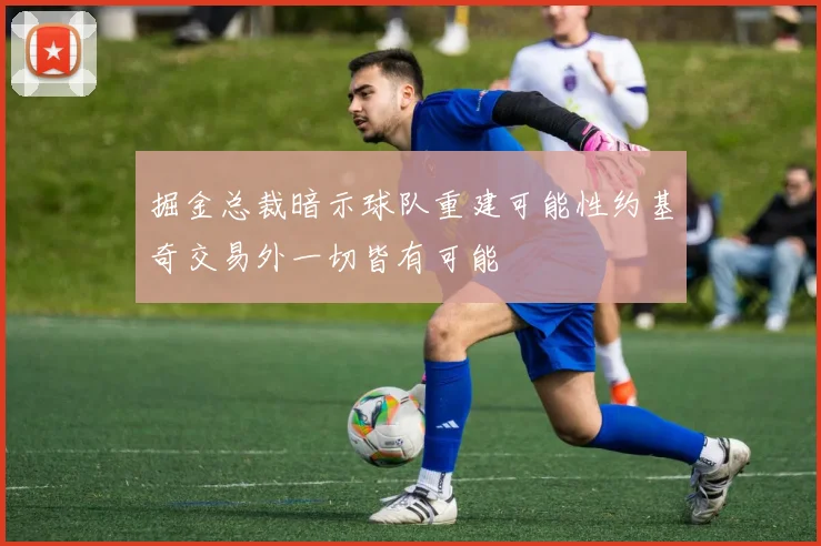 掘金总裁暗示球队重建可能性约基奇交易外一切皆有可能