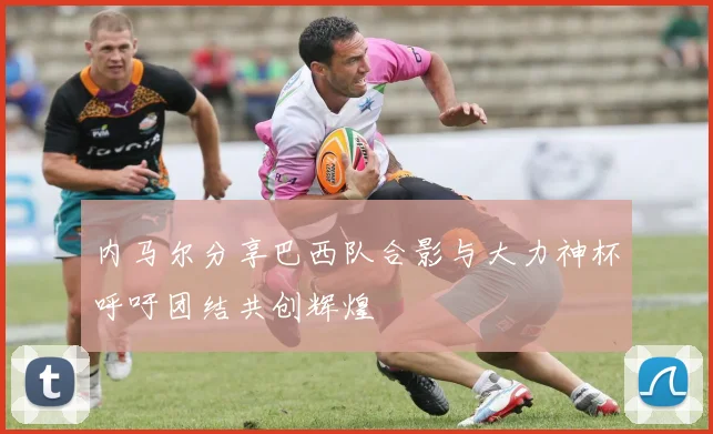 内马尔分享巴西队合影与大力神杯呼吁团结共创辉煌